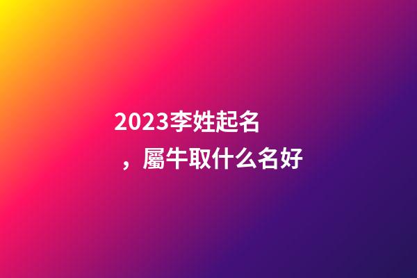 2023李姓起名，屬牛取什么名好